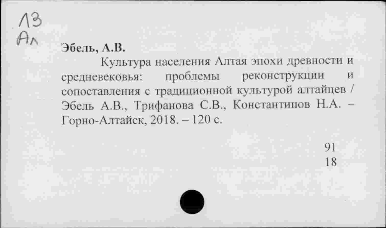 ﻿лъ
Ял
Эбель, А.В.
Культура населения Алтая эпохи древности и средневековья:	проблемы реконструкции и
сопоставления с традиционной культурой алтайцев / Эбель А.В., Трифанова С.В., Константинов Н.А. -Горно-Алтайск, 2018.- 120 с.
91
18